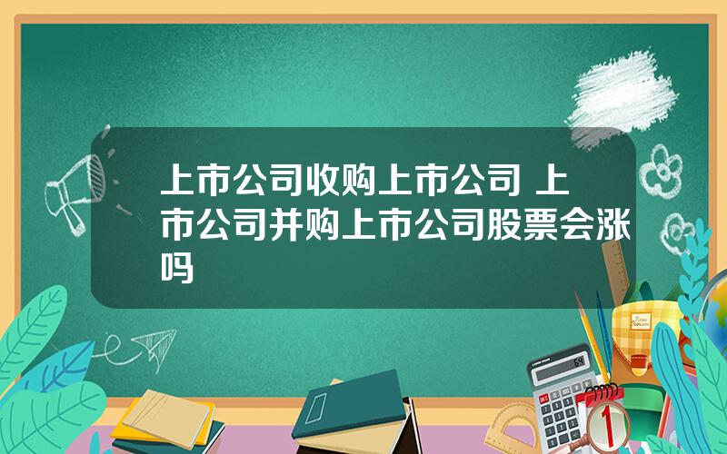 上市公司收购上市公司 上市公司并购上市公司股票会涨吗